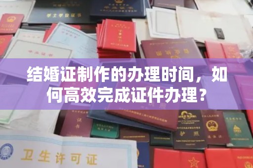 新竹结婚证制作的办理时间，如何高效完成证件办理？